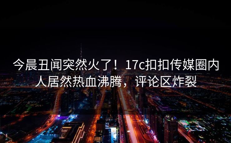 今晨丑闻突然火了！17c扣扣传媒圈内人居然热血沸腾，评论区炸裂