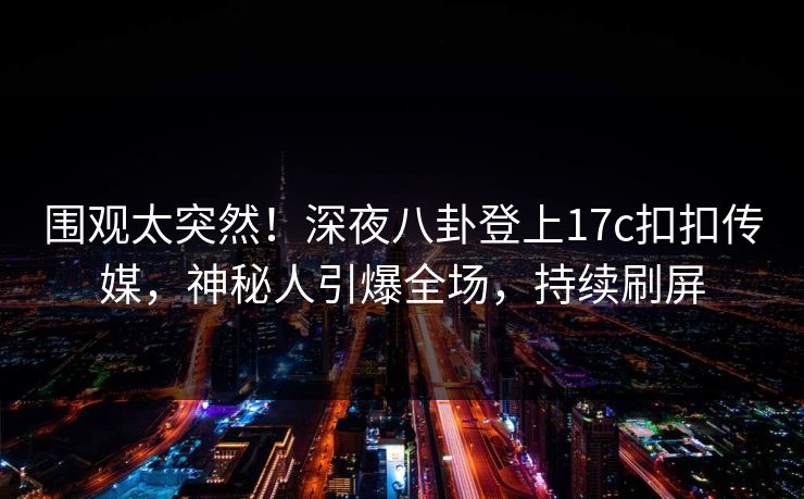 围观太突然！深夜八卦登上17c扣扣传媒，神秘人引爆全场，持续刷屏