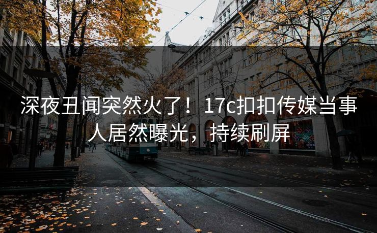 深夜丑闻突然火了！17c扣扣传媒当事人居然曝光，持续刷屏