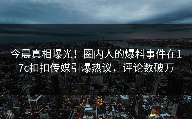 今晨真相曝光！圈内人的爆料事件在17c扣扣传媒引爆热议，评论数破万