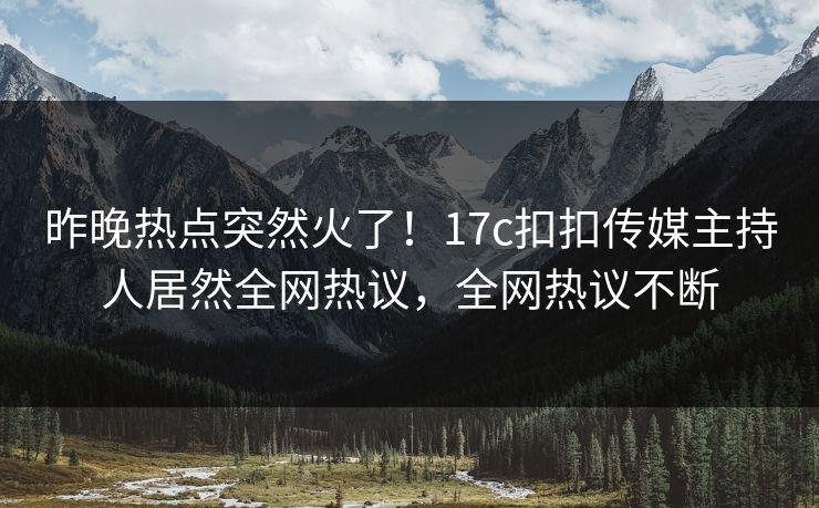 昨晚热点突然火了！17c扣扣传媒主持人居然全网热议，全网热议不断
