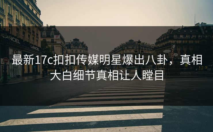 最新17c扣扣传媒明星爆出八卦，真相大白细节真相让人瞠目