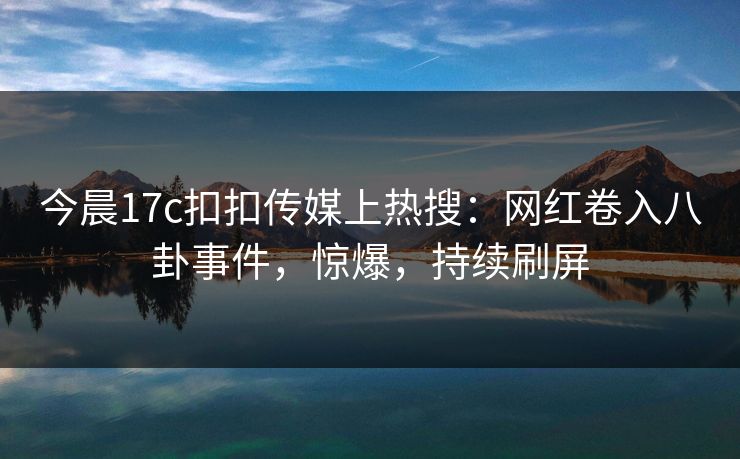 今晨17c扣扣传媒上热搜：网红卷入八卦事件，惊爆，持续刷屏