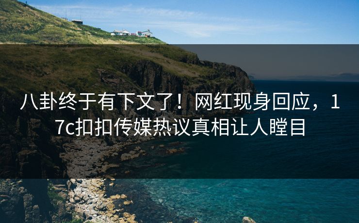 八卦终于有下文了！网红现身回应，17c扣扣传媒热议真相让人瞠目