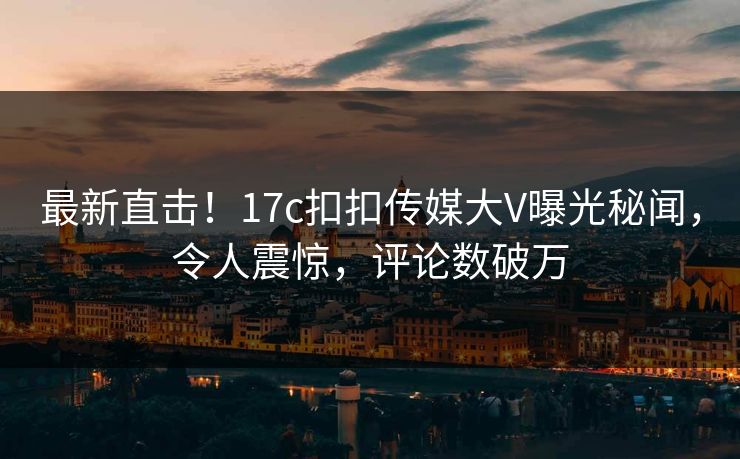 最新直击！17c扣扣传媒大V曝光秘闻，令人震惊，评论数破万