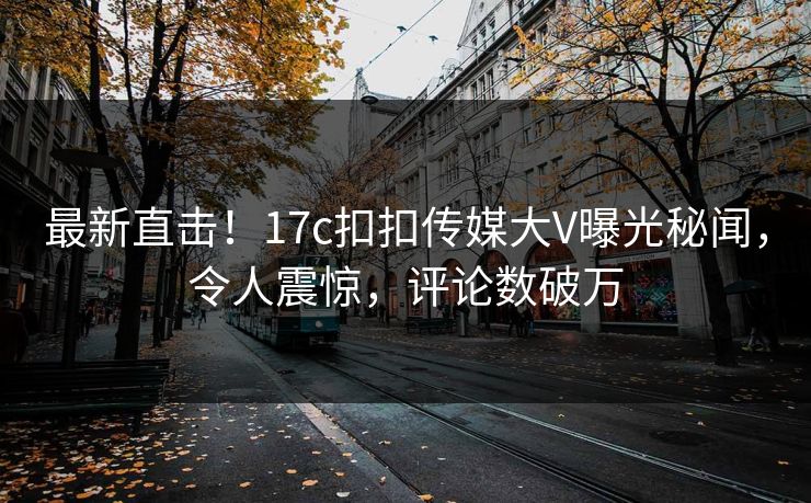 最新直击！17c扣扣传媒大V曝光秘闻，令人震惊，评论数破万