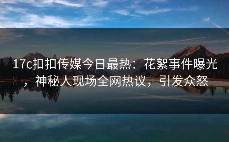 17c扣扣传媒今日最热：花絮事件曝光，神秘人现场全网热议，引发众怒