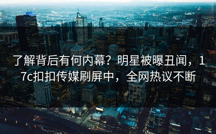 了解背后有何内幕？明星被曝丑闻，17c扣扣传媒刷屏中，全网热议不断