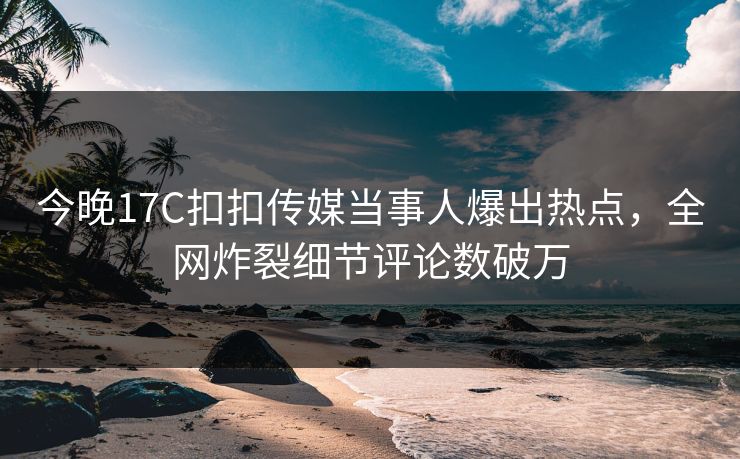 今晚17C扣扣传媒当事人爆出热点，全网炸裂细节评论数破万