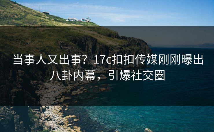 当事人又出事？17c扣扣传媒刚刚曝出八卦内幕，引爆社交圈
