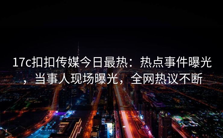 17c扣扣传媒今日最热：热点事件曝光，当事人现场曝光，全网热议不断