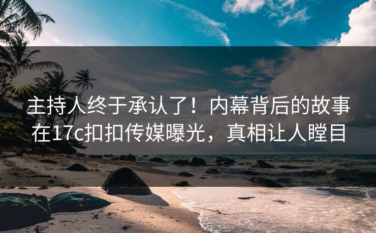 主持人终于承认了！内幕背后的故事在17c扣扣传媒曝光，真相让人瞠目