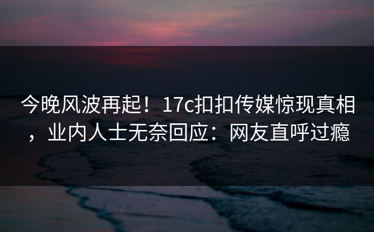 今晚风波再起！17c扣扣传媒惊现真相，业内人士无奈回应：网友直呼过瘾