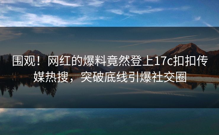 围观！网红的爆料竟然登上17c扣扣传媒热搜，突破底线引爆社交圈