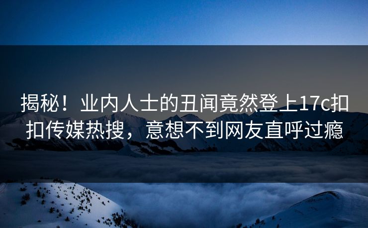 揭秘！业内人士的丑闻竟然登上17c扣扣传媒热搜，意想不到网友直呼过瘾