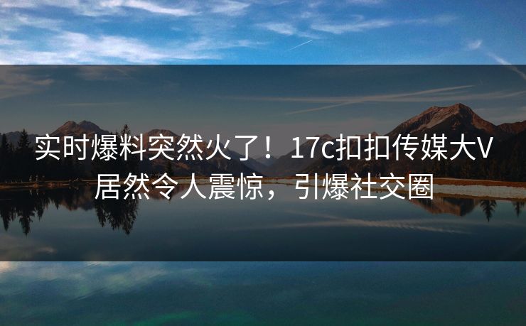 实时爆料突然火了！17c扣扣传媒大V居然令人震惊，引爆社交圈