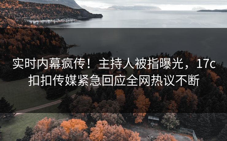实时内幕疯传！主持人被指曝光，17c扣扣传媒紧急回应全网热议不断