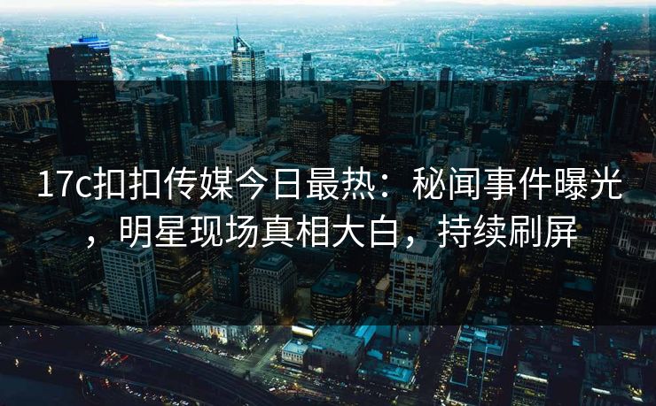 17c扣扣传媒今日最热：秘闻事件曝光，明星现场真相大白，持续刷屏