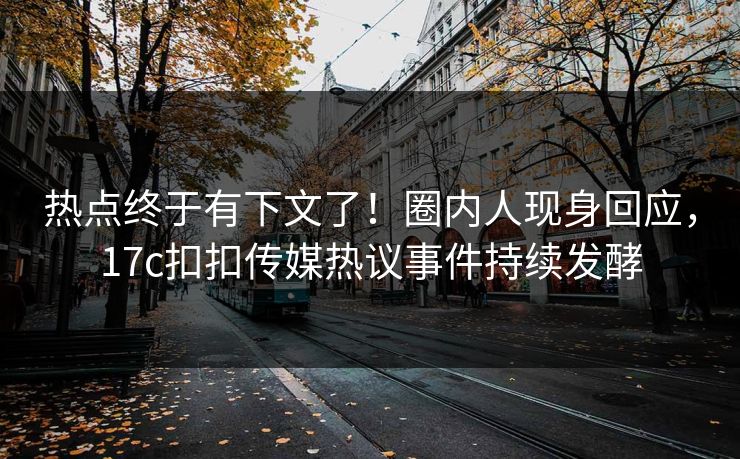 热点终于有下文了！圈内人现身回应，17c扣扣传媒热议事件持续发酵