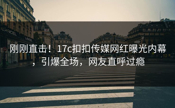 刚刚直击！17c扣扣传媒网红曝光内幕，引爆全场，网友直呼过瘾