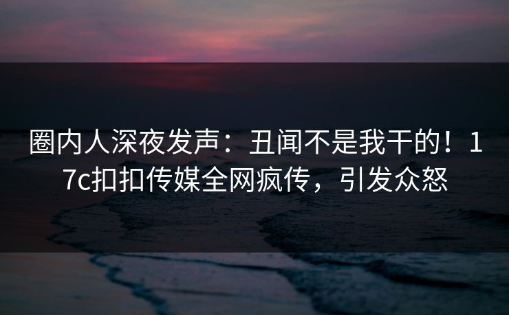 圈内人深夜发声：丑闻不是我干的！17c扣扣传媒全网疯传，引发众怒