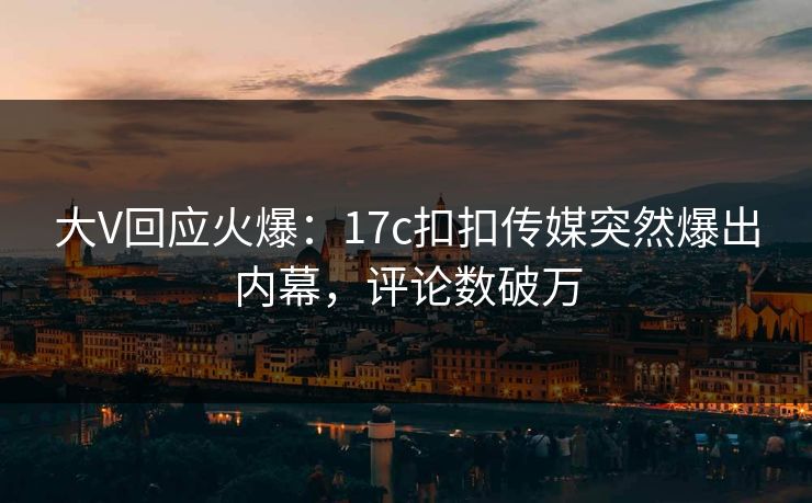 大V回应火爆：17c扣扣传媒突然爆出内幕，评论数破万
