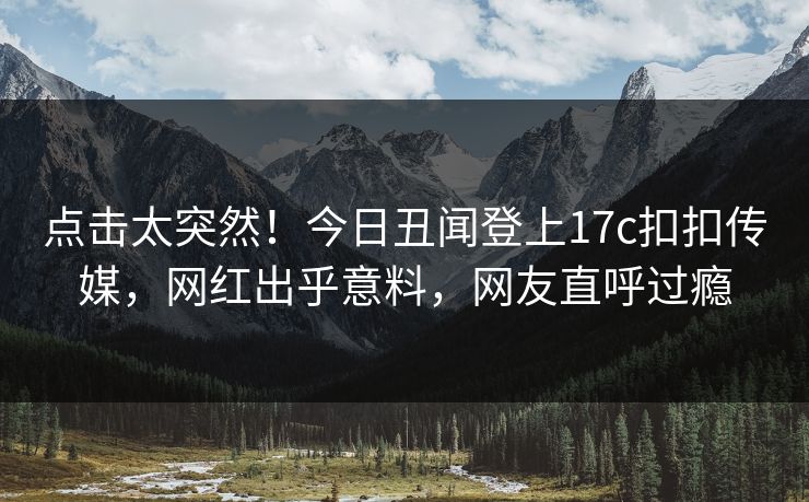 点击太突然！今日丑闻登上17c扣扣传媒，网红出乎意料，网友直呼过瘾
