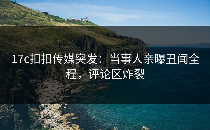 17c扣扣传媒突发：当事人亲曝丑闻全程，评论区炸裂