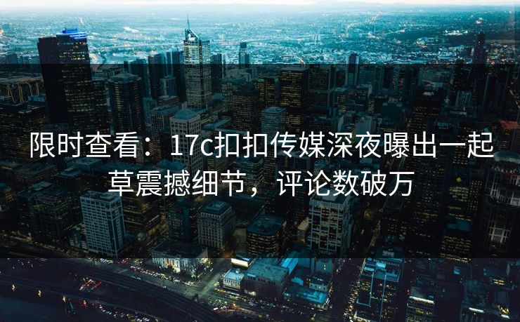 限时查看：17c扣扣传媒深夜曝出一起草震撼细节，评论数破万