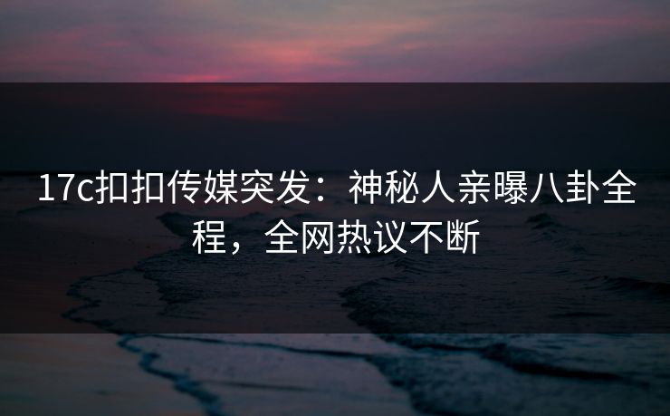 17c扣扣传媒突发：神秘人亲曝八卦全程，全网热议不断