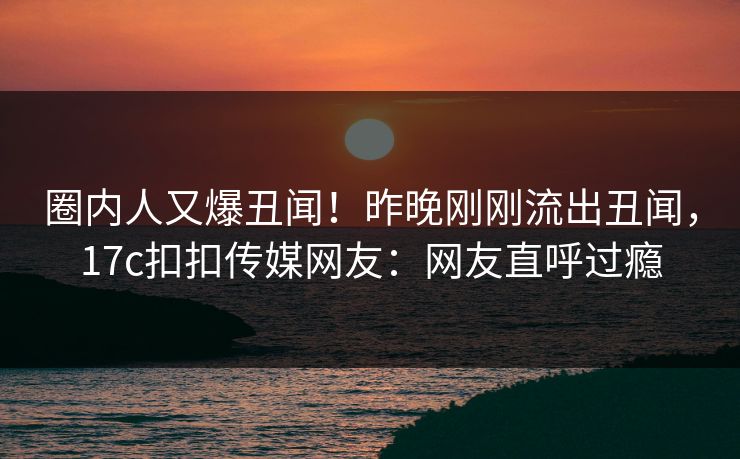 圈内人又爆丑闻！昨晚刚刚流出丑闻，17c扣扣传媒网友：网友直呼过瘾