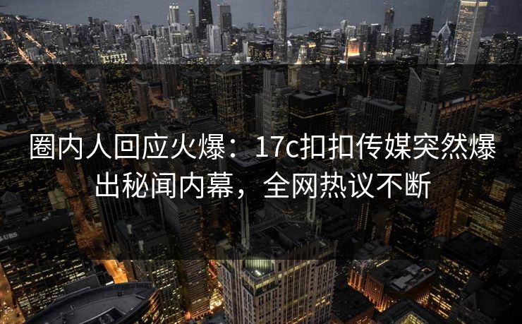 圈内人回应火爆：17c扣扣传媒突然爆出秘闻内幕，全网热议不断
