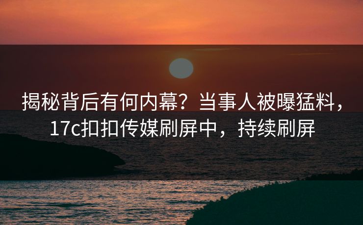 揭秘背后有何内幕？当事人被曝猛料，17c扣扣传媒刷屏中，持续刷屏