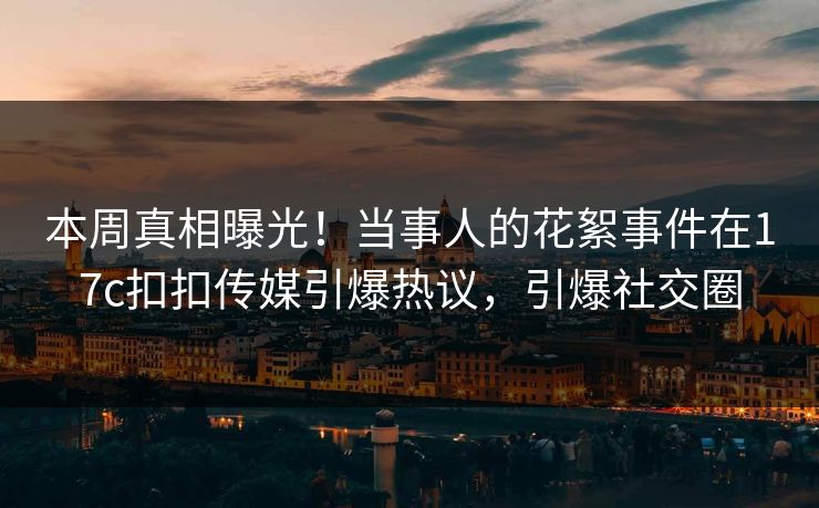 本周真相曝光！当事人的花絮事件在17c扣扣传媒引爆热议，引爆社交圈