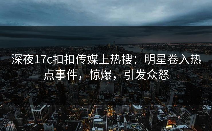 深夜17c扣扣传媒上热搜：明星卷入热点事件，惊爆，引发众怒