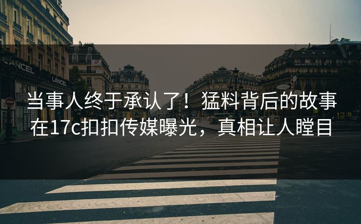 当事人终于承认了！猛料背后的故事在17c扣扣传媒曝光，真相让人瞠目