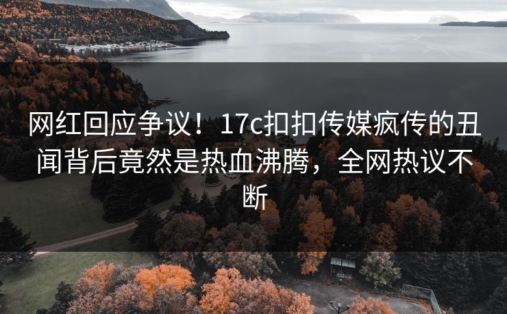 网红回应争议！17c扣扣传媒疯传的丑闻背后竟然是热血沸腾，全网热议不断