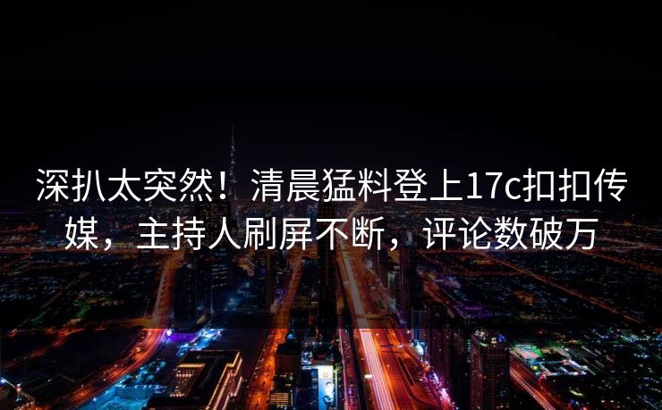 深扒太突然！清晨猛料登上17c扣扣传媒，主持人刷屏不断，评论数破万