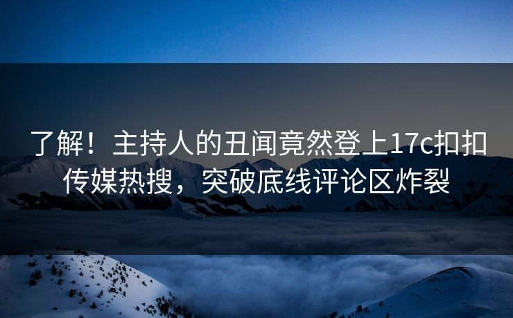了解！主持人的丑闻竟然登上17c扣扣传媒热搜，突破底线评论区炸裂