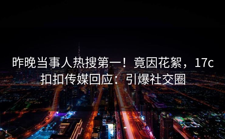 昨晚当事人热搜第一！竟因花絮，17c扣扣传媒回应：引爆社交圈