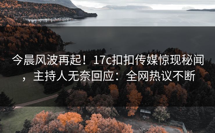 今晨风波再起！17c扣扣传媒惊现秘闻，主持人无奈回应：全网热议不断