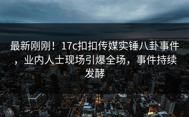 最新刚刚！17c扣扣传媒实锤八卦事件，业内人士现场引爆全场，事件持续发酵
