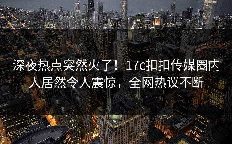 深夜热点突然火了！17c扣扣传媒圈内人居然令人震惊，全网热议不断