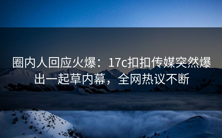 圈内人回应火爆：17c扣扣传媒突然爆出一起草内幕，全网热议不断