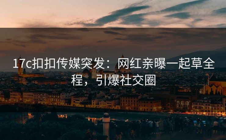 17c扣扣传媒突发：网红亲曝一起草全程，引爆社交圈