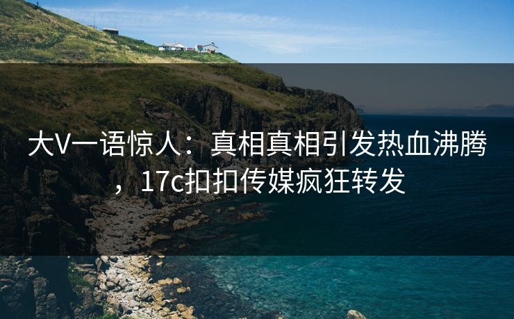 大V一语惊人：真相真相引发热血沸腾，17c扣扣传媒疯狂转发