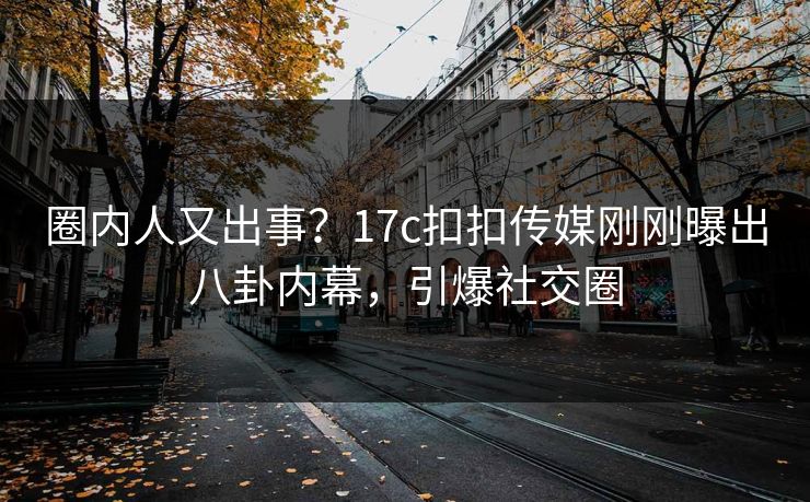 圈内人又出事？17c扣扣传媒刚刚曝出八卦内幕，引爆社交圈