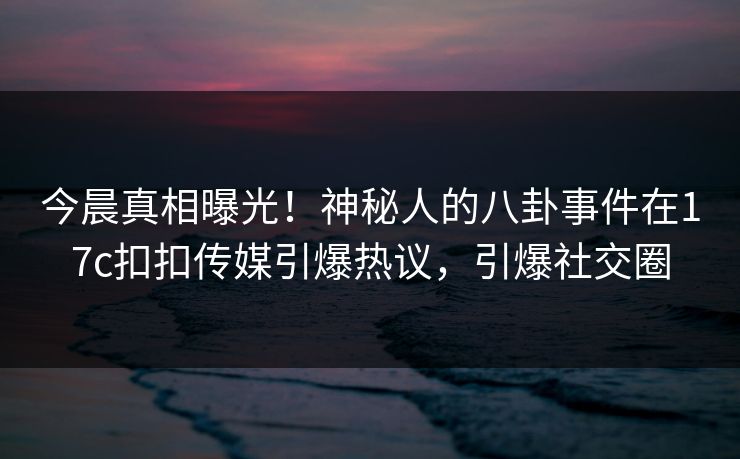 今晨真相曝光！神秘人的八卦事件在17c扣扣传媒引爆热议，引爆社交圈