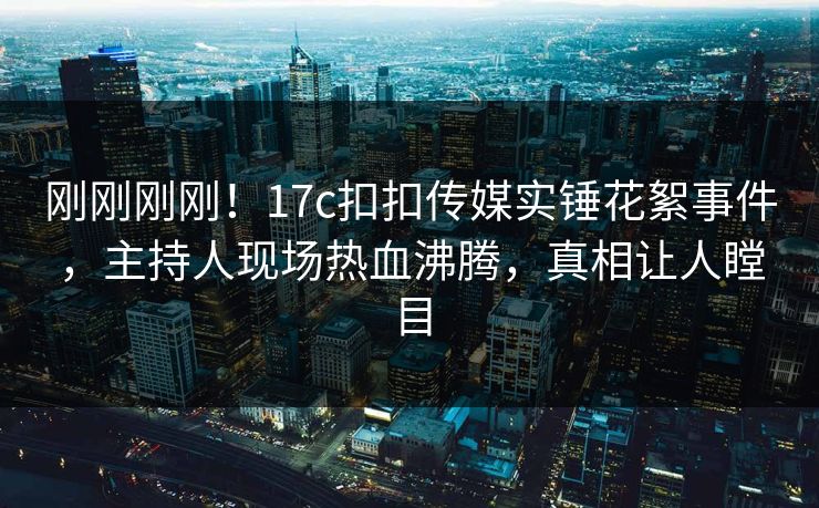 刚刚刚刚！17c扣扣传媒实锤花絮事件，主持人现场热血沸腾，真相让人瞠目
