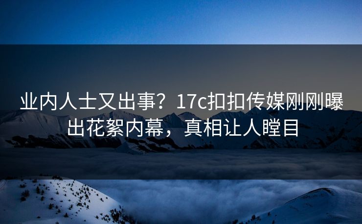 业内人士又出事？17c扣扣传媒刚刚曝出花絮内幕，真相让人瞠目